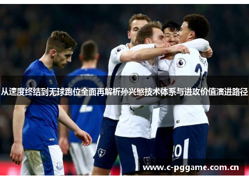 从速度终结到无球跑位全面再解析孙兴慜技术体系与进攻价值演进路径